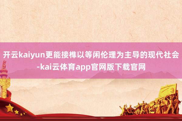 开云kaiyun更能接榫以等闲伦理为主导的现代社会-kai云体育app官网版下载官网