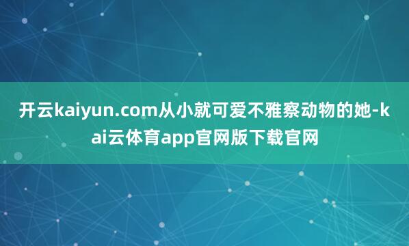 开云kaiyun.com从小就可爱不雅察动物的她-kai云体育app官网版下载官网