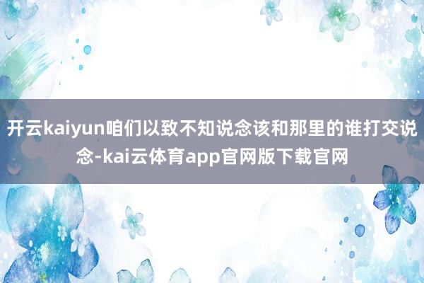 开云kaiyun咱们以致不知说念该和那里的谁打交说念-kai云体育app官网版下载官网