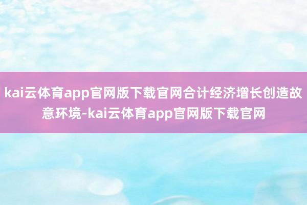 kai云体育app官网版下载官网合计经济增长创造故意环境-kai云体育app官网版下载官网