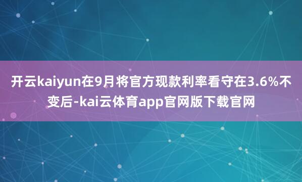 开云kaiyun在9月将官方现款利率看守在3.6%不变后-kai云体育app官网版下载官网