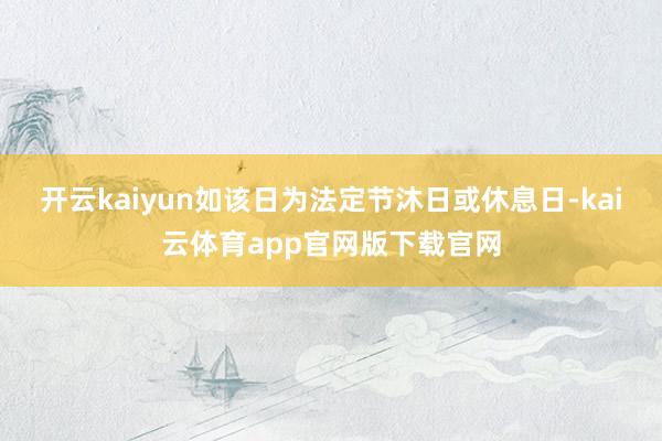 开云kaiyun如该日为法定节沐日或休息日-kai云体育app官网版下载官网