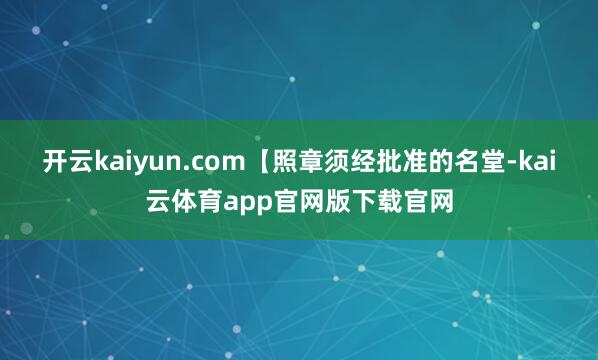 开云kaiyun.com【照章须经批准的名堂-kai云体育app官网版下载官网