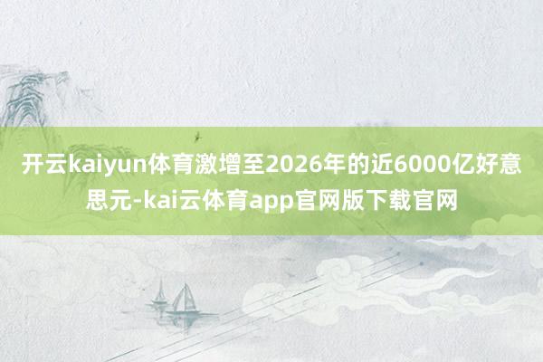 开云kaiyun体育激增至2026年的近6000亿好意思元-kai云体育app官网版下载官网