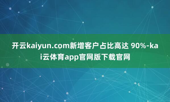 开云kaiyun.com新增客户占比高达 90%-kai云体育app官网版下载官网