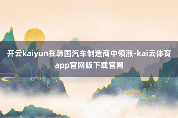 开云kaiyun在韩国汽车制造商中领涨-kai云体育app官网版下载官网