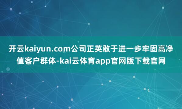 开云kaiyun.com公司正英敢于进一步牢固高净值客户群体-kai云体育app官网版下载官网
