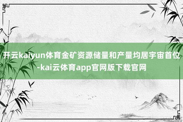 开云kaiyun体育金矿资源储量和产量均居宇宙首位-kai云体育app官网版下载官网