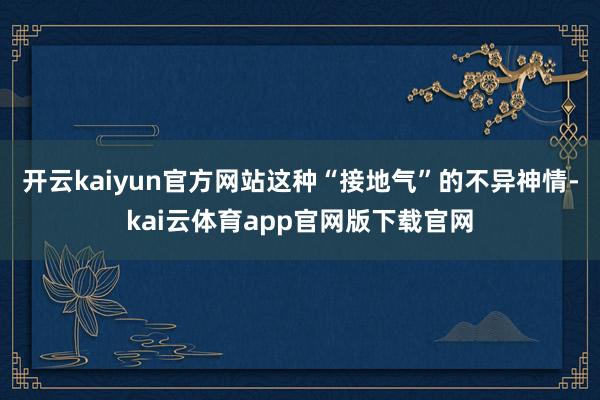 开云kaiyun官方网站这种“接地气”的不异神情-kai云体育app官网版下载官网