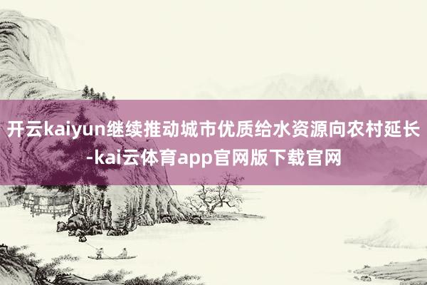 开云kaiyun继续推动城市优质给水资源向农村延长-kai云体育app官网版下载官网