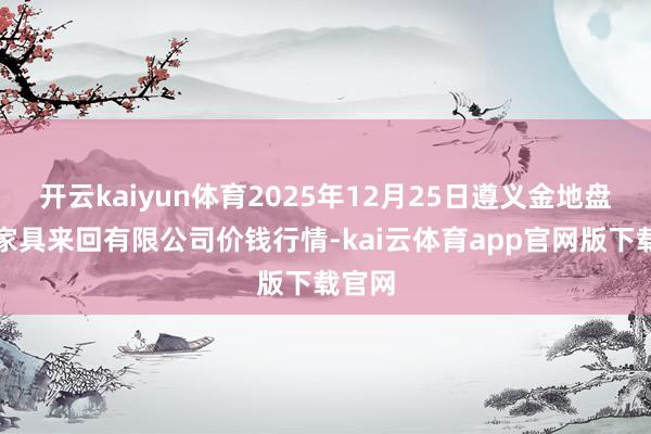 开云kaiyun体育2025年12月25日遵义金地盘绿色家具来回有限公司价钱行情-kai云体育app官网版下载官网