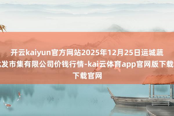 开云kaiyun官方网站2025年12月25日运城蔬菜批发市集有限公司价钱行情-kai云体育app官网版下载官网