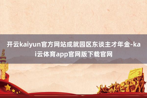 开云kaiyun官方网站成就园区东谈主才年金-kai云体育app官网版下载官网