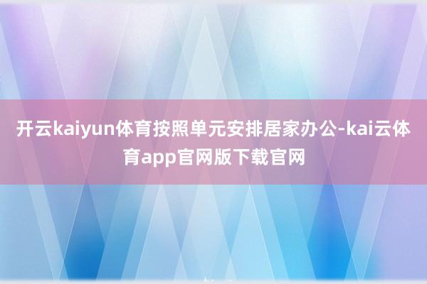 开云kaiyun体育按照单元安排居家办公-kai云体育app官网版下载官网