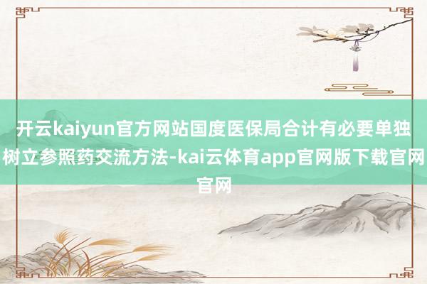 开云kaiyun官方网站国度医保局合计有必要单独树立参照药交流方法-kai云体育app官网版下载官网