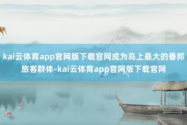 kai云体育app官网版下载官网成为岛上最大的番邦旅客群体-kai云体育app官网版下载官网