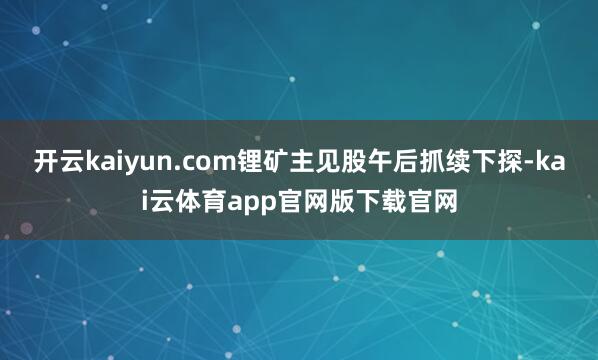 开云kaiyun.com锂矿主见股午后抓续下探-kai云体育app官网版下载官网