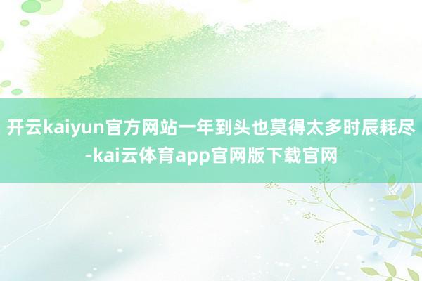 开云kaiyun官方网站一年到头也莫得太多时辰耗尽-kai云体育app官网版下载官网