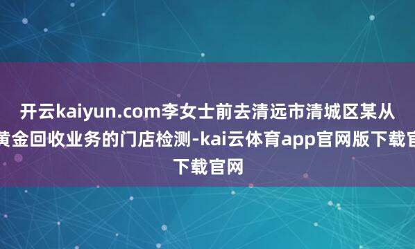 开云kaiyun.com李女士前去清远市清城区某从事黄金回收业务的门店检测-kai云体育app官网版下载官网