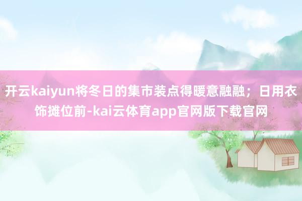 开云kaiyun将冬日的集市装点得暖意融融;日用衣饰摊位前-kai云体育app官网版下载官网