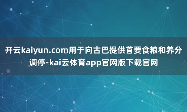 开云kaiyun.com用于向古巴提供首要食粮和养分调停-kai云体育app官网版下载官网