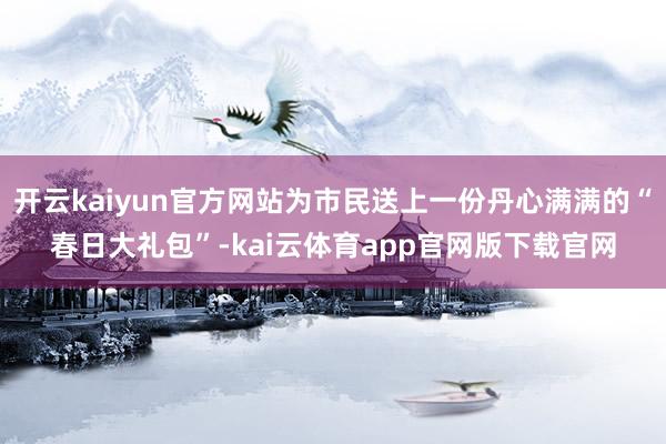 开云kaiyun官方网站为市民送上一份丹心满满的“春日大礼包”-kai云体育app官网版下载官网
